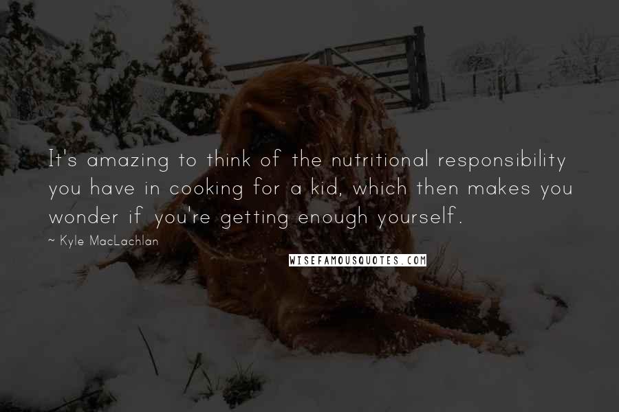 Kyle MacLachlan Quotes: It's amazing to think of the nutritional responsibility you have in cooking for a kid, which then makes you wonder if you're getting enough yourself.