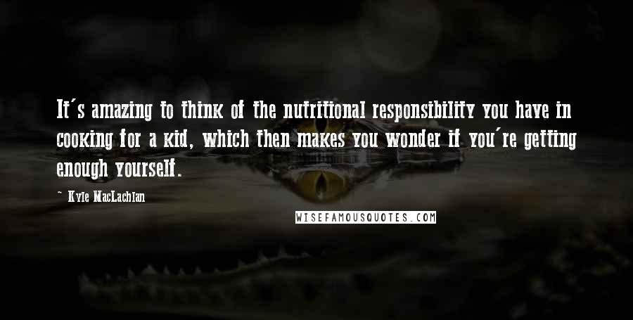 Kyle MacLachlan Quotes: It's amazing to think of the nutritional responsibility you have in cooking for a kid, which then makes you wonder if you're getting enough yourself.