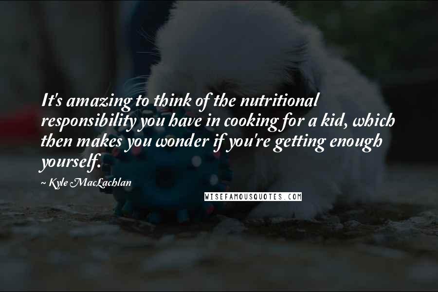 Kyle MacLachlan Quotes: It's amazing to think of the nutritional responsibility you have in cooking for a kid, which then makes you wonder if you're getting enough yourself.
