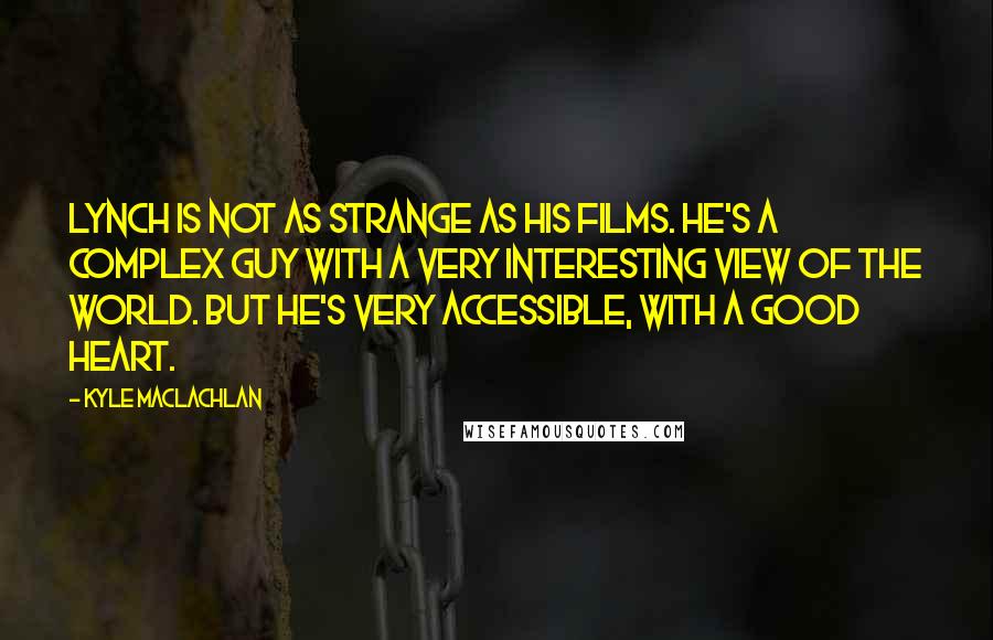 Kyle MacLachlan Quotes: Lynch is not as strange as his films. He's a complex guy with a very interesting view of the world. But he's very accessible, with a good heart.
