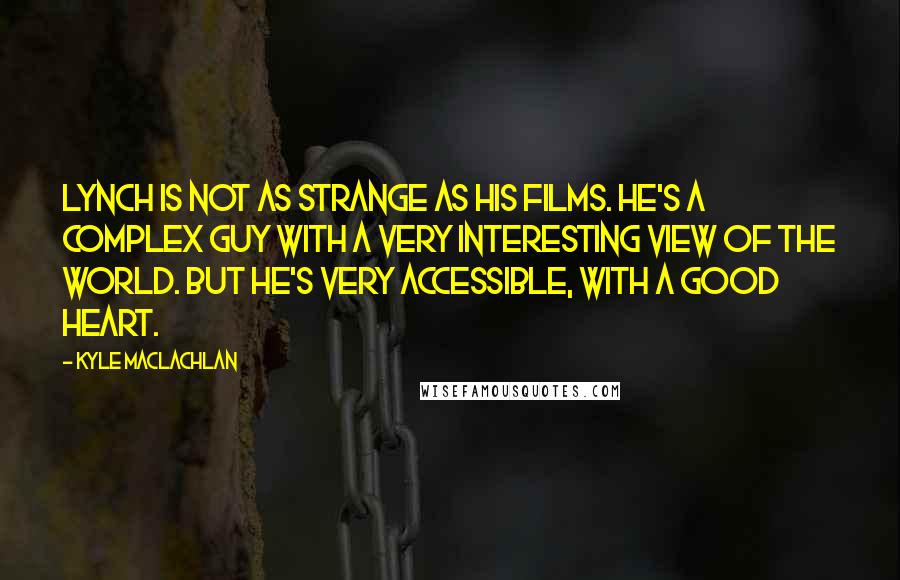 Kyle MacLachlan Quotes: Lynch is not as strange as his films. He's a complex guy with a very interesting view of the world. But he's very accessible, with a good heart.