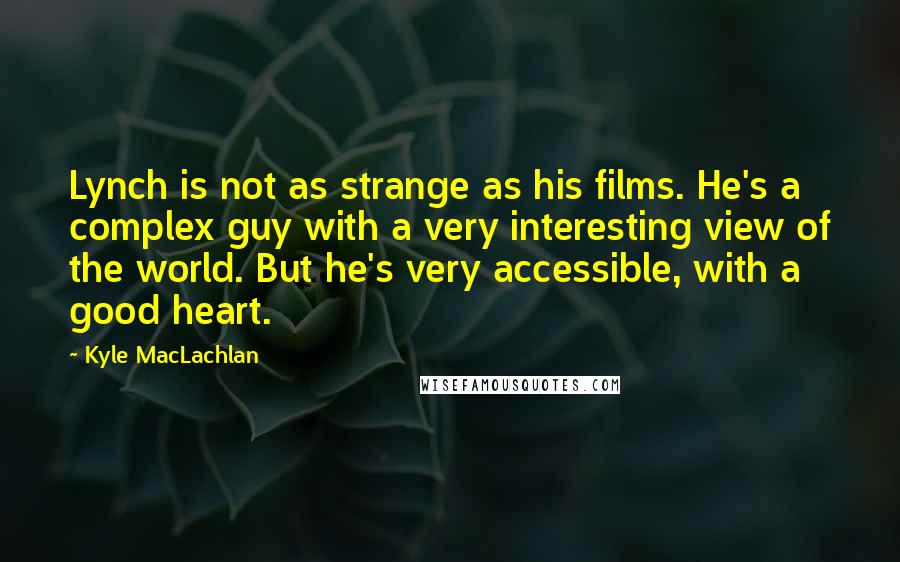 Kyle MacLachlan Quotes: Lynch is not as strange as his films. He's a complex guy with a very interesting view of the world. But he's very accessible, with a good heart.