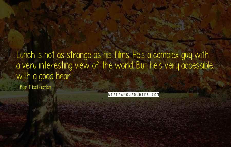 Kyle MacLachlan Quotes: Lynch is not as strange as his films. He's a complex guy with a very interesting view of the world. But he's very accessible, with a good heart.