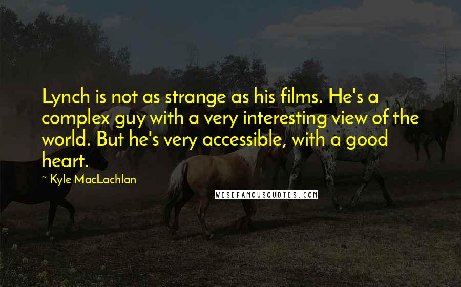 Kyle MacLachlan Quotes: Lynch is not as strange as his films. He's a complex guy with a very interesting view of the world. But he's very accessible, with a good heart.