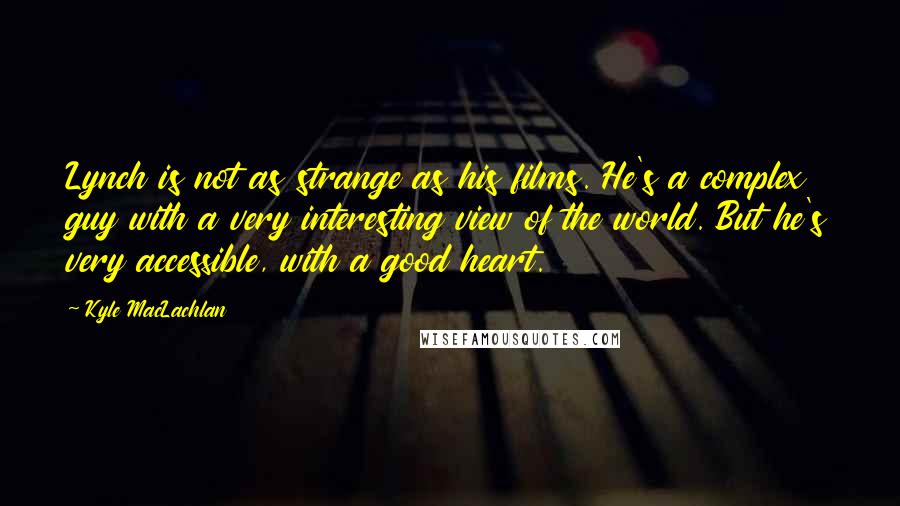 Kyle MacLachlan Quotes: Lynch is not as strange as his films. He's a complex guy with a very interesting view of the world. But he's very accessible, with a good heart.