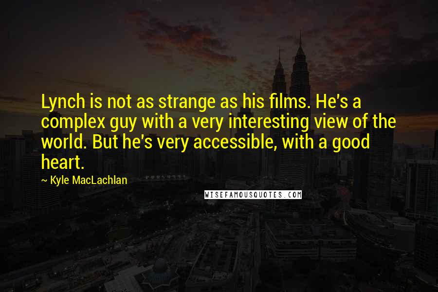 Kyle MacLachlan Quotes: Lynch is not as strange as his films. He's a complex guy with a very interesting view of the world. But he's very accessible, with a good heart.