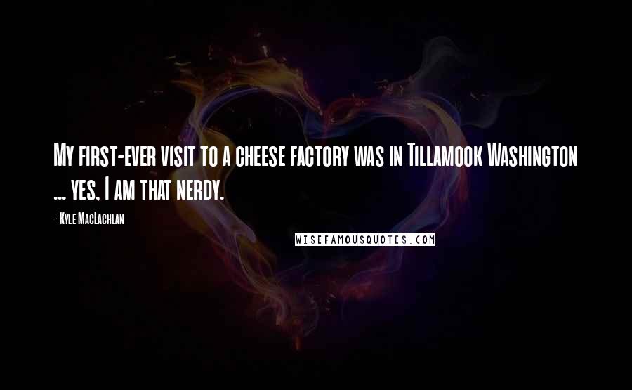 Kyle MacLachlan Quotes: My first-ever visit to a cheese factory was in Tillamook Washington ... yes, I am that nerdy.