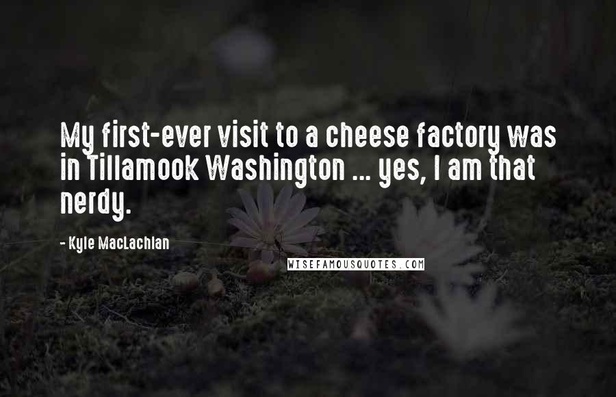 Kyle MacLachlan Quotes: My first-ever visit to a cheese factory was in Tillamook Washington ... yes, I am that nerdy.