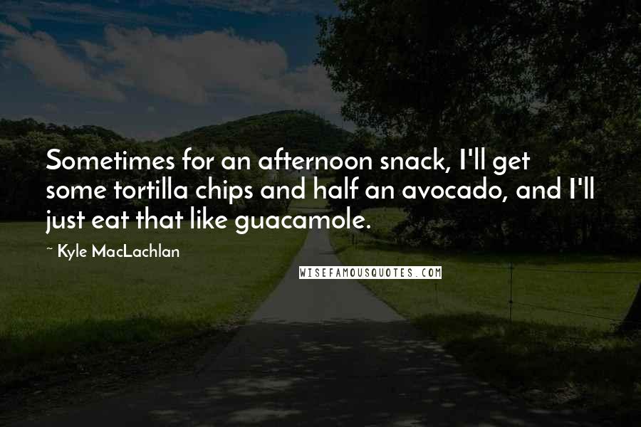 Kyle MacLachlan Quotes: Sometimes for an afternoon snack, I'll get some tortilla chips and half an avocado, and I'll just eat that like guacamole.