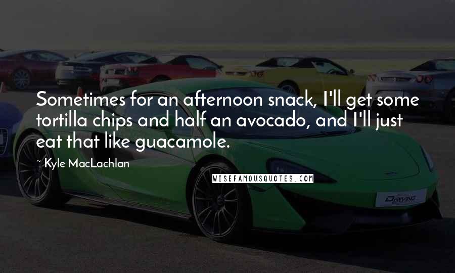 Kyle MacLachlan Quotes: Sometimes for an afternoon snack, I'll get some tortilla chips and half an avocado, and I'll just eat that like guacamole.