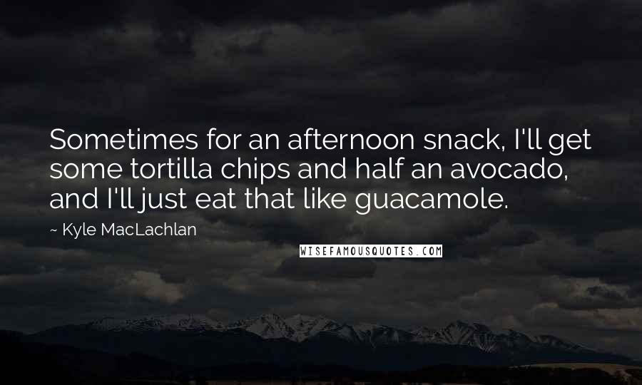 Kyle MacLachlan Quotes: Sometimes for an afternoon snack, I'll get some tortilla chips and half an avocado, and I'll just eat that like guacamole.