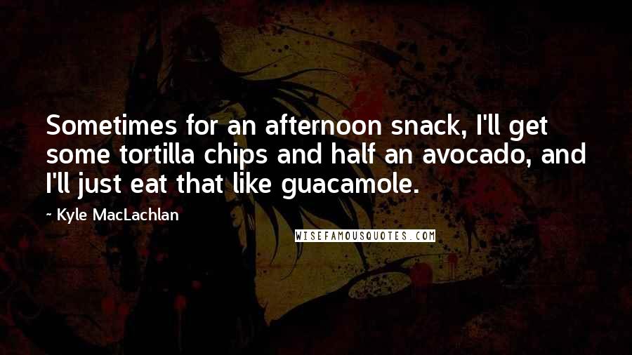 Kyle MacLachlan Quotes: Sometimes for an afternoon snack, I'll get some tortilla chips and half an avocado, and I'll just eat that like guacamole.