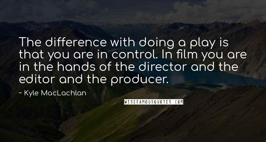 Kyle MacLachlan Quotes: The difference with doing a play is that you are in control. In film you are in the hands of the director and the editor and the producer.