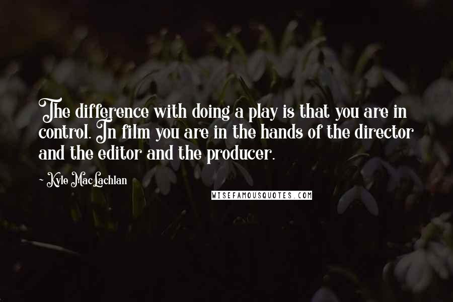 Kyle MacLachlan Quotes: The difference with doing a play is that you are in control. In film you are in the hands of the director and the editor and the producer.