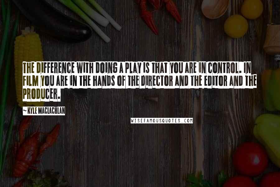 Kyle MacLachlan Quotes: The difference with doing a play is that you are in control. In film you are in the hands of the director and the editor and the producer.