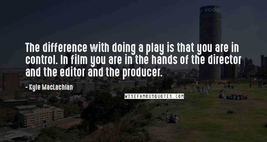 Kyle MacLachlan Quotes: The difference with doing a play is that you are in control. In film you are in the hands of the director and the editor and the producer.