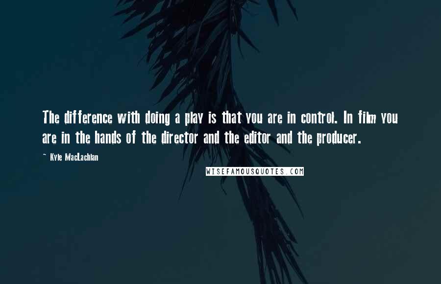 Kyle MacLachlan Quotes: The difference with doing a play is that you are in control. In film you are in the hands of the director and the editor and the producer.