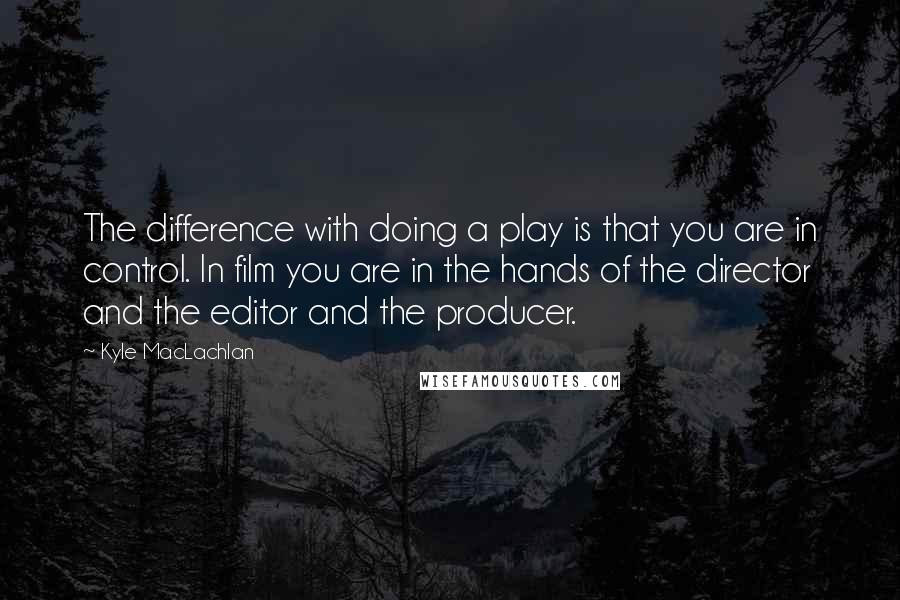 Kyle MacLachlan Quotes: The difference with doing a play is that you are in control. In film you are in the hands of the director and the editor and the producer.