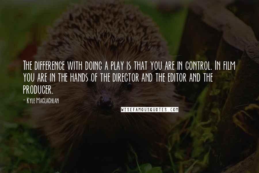 Kyle MacLachlan Quotes: The difference with doing a play is that you are in control. In film you are in the hands of the director and the editor and the producer.