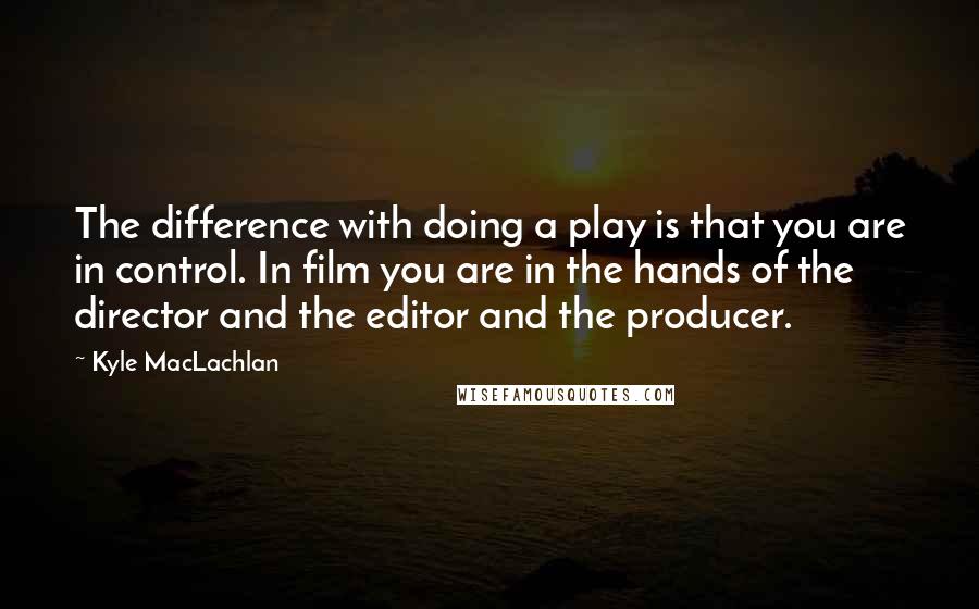 Kyle MacLachlan Quotes: The difference with doing a play is that you are in control. In film you are in the hands of the director and the editor and the producer.