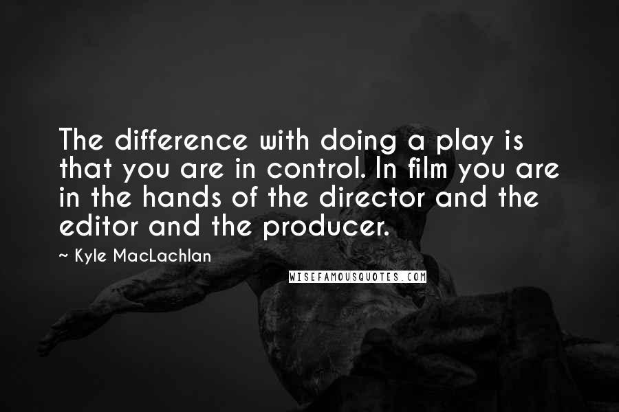 Kyle MacLachlan Quotes: The difference with doing a play is that you are in control. In film you are in the hands of the director and the editor and the producer.