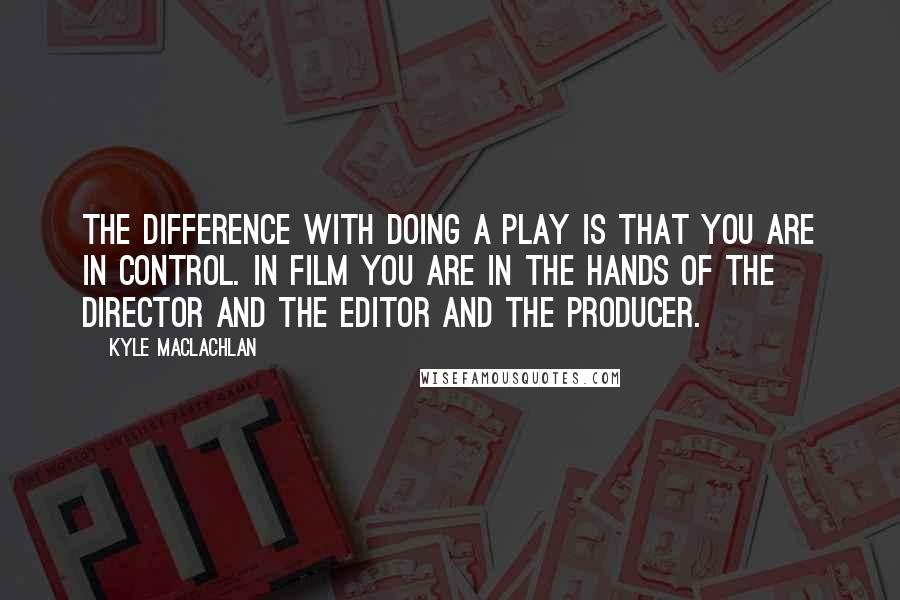 Kyle MacLachlan Quotes: The difference with doing a play is that you are in control. In film you are in the hands of the director and the editor and the producer.