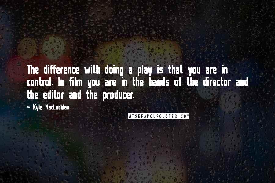 Kyle MacLachlan Quotes: The difference with doing a play is that you are in control. In film you are in the hands of the director and the editor and the producer.