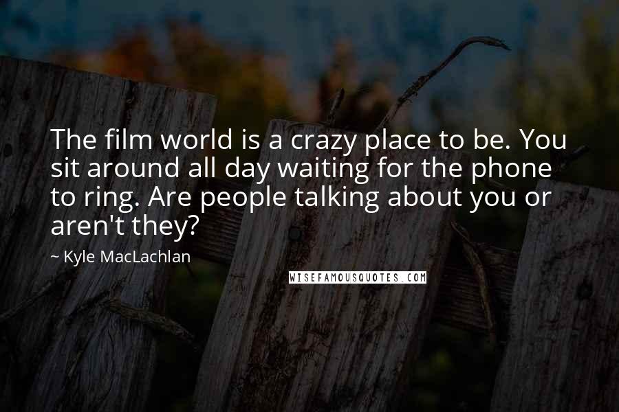 Kyle MacLachlan Quotes: The film world is a crazy place to be. You sit around all day waiting for the phone to ring. Are people talking about you or aren't they?