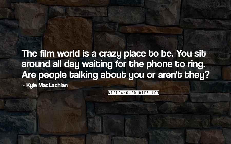 Kyle MacLachlan Quotes: The film world is a crazy place to be. You sit around all day waiting for the phone to ring. Are people talking about you or aren't they?