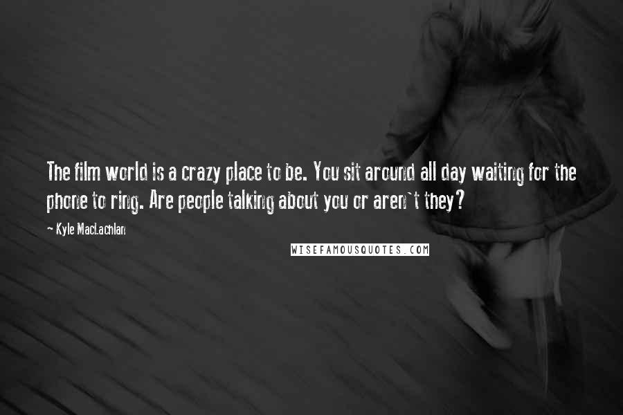 Kyle MacLachlan Quotes: The film world is a crazy place to be. You sit around all day waiting for the phone to ring. Are people talking about you or aren't they?