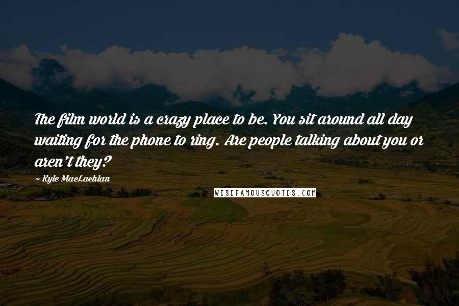 Kyle MacLachlan Quotes: The film world is a crazy place to be. You sit around all day waiting for the phone to ring. Are people talking about you or aren't they?