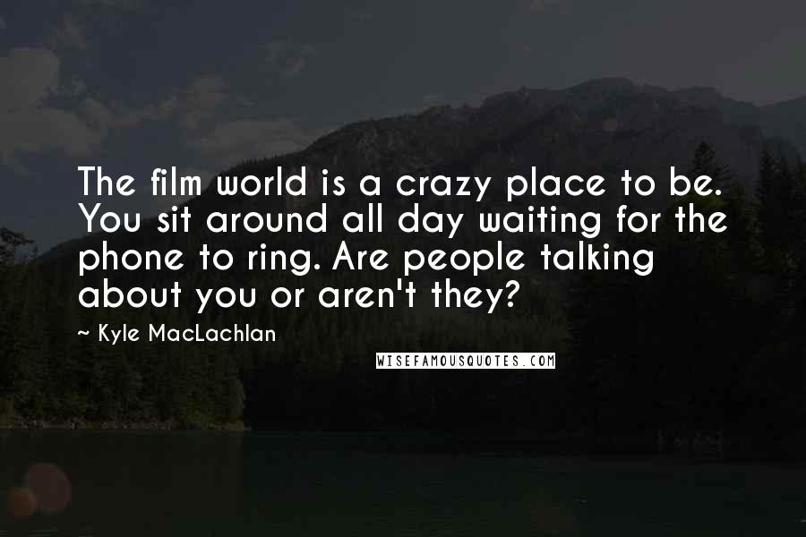 Kyle MacLachlan Quotes: The film world is a crazy place to be. You sit around all day waiting for the phone to ring. Are people talking about you or aren't they?
