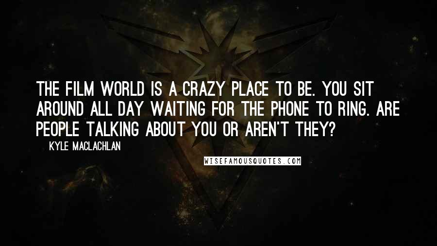 Kyle MacLachlan Quotes: The film world is a crazy place to be. You sit around all day waiting for the phone to ring. Are people talking about you or aren't they?