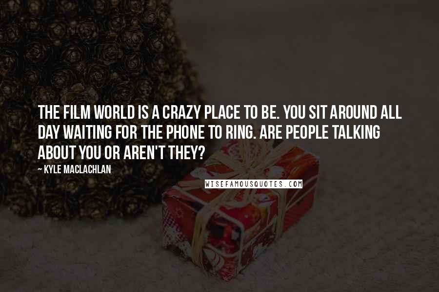 Kyle MacLachlan Quotes: The film world is a crazy place to be. You sit around all day waiting for the phone to ring. Are people talking about you or aren't they?