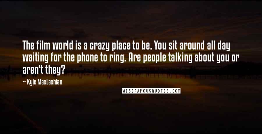 Kyle MacLachlan Quotes: The film world is a crazy place to be. You sit around all day waiting for the phone to ring. Are people talking about you or aren't they?