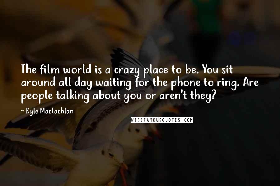 Kyle MacLachlan Quotes: The film world is a crazy place to be. You sit around all day waiting for the phone to ring. Are people talking about you or aren't they?