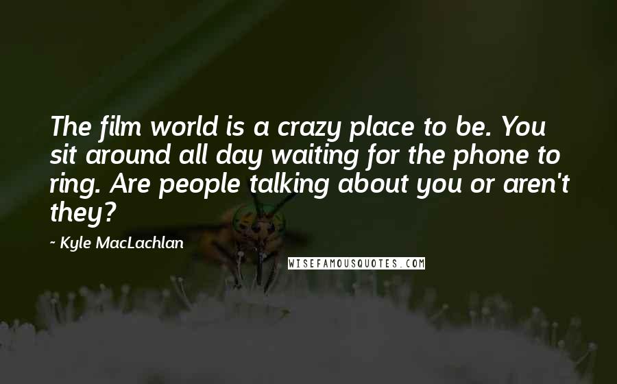 Kyle MacLachlan Quotes: The film world is a crazy place to be. You sit around all day waiting for the phone to ring. Are people talking about you or aren't they?