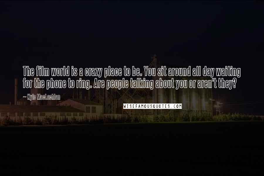 Kyle MacLachlan Quotes: The film world is a crazy place to be. You sit around all day waiting for the phone to ring. Are people talking about you or aren't they?