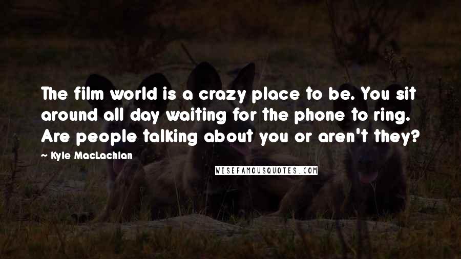 Kyle MacLachlan Quotes: The film world is a crazy place to be. You sit around all day waiting for the phone to ring. Are people talking about you or aren't they?