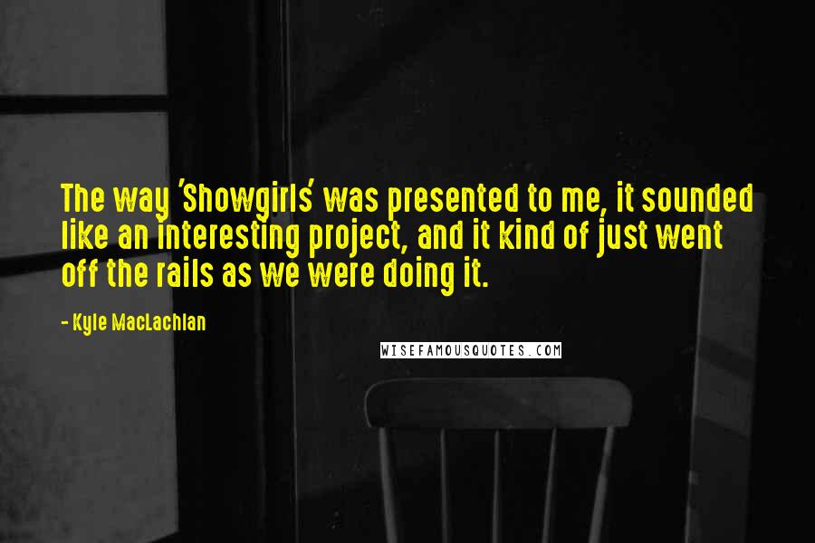 Kyle MacLachlan Quotes: The way 'Showgirls' was presented to me, it sounded like an interesting project, and it kind of just went off the rails as we were doing it.