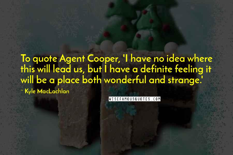 Kyle MacLachlan Quotes: To quote Agent Cooper, 'I have no idea where this will lead us, but I have a definite feeling it will be a place both wonderful and strange.'