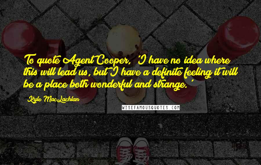 Kyle MacLachlan Quotes: To quote Agent Cooper, 'I have no idea where this will lead us, but I have a definite feeling it will be a place both wonderful and strange.'