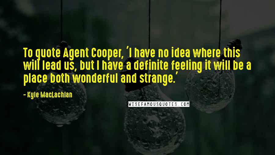 Kyle MacLachlan Quotes: To quote Agent Cooper, 'I have no idea where this will lead us, but I have a definite feeling it will be a place both wonderful and strange.'