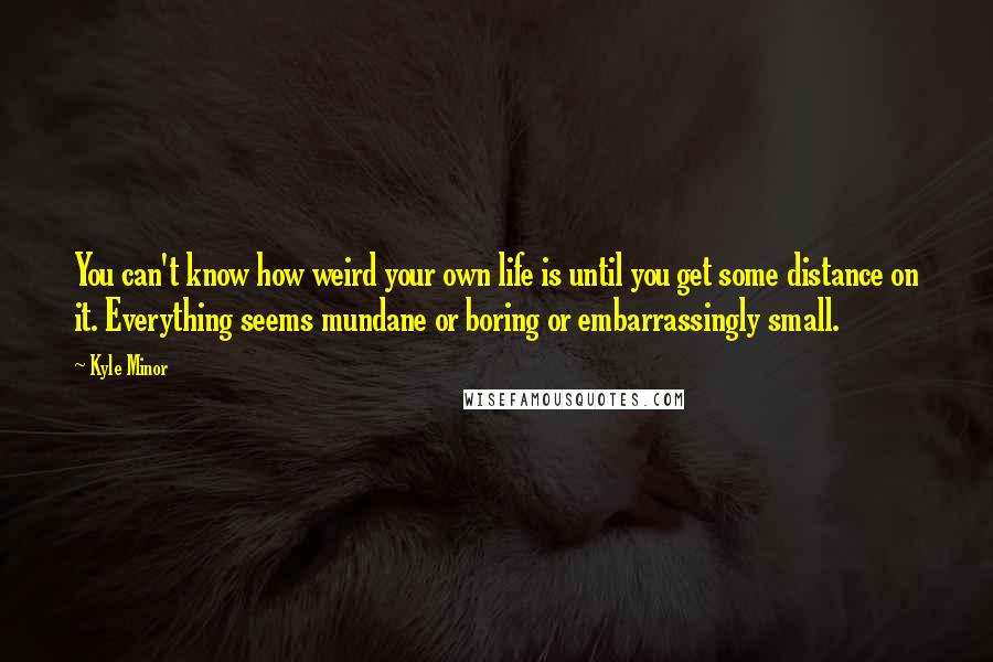 Kyle Minor Quotes: You can't know how weird your own life is until you get some distance on it. Everything seems mundane or boring or embarrassingly small.