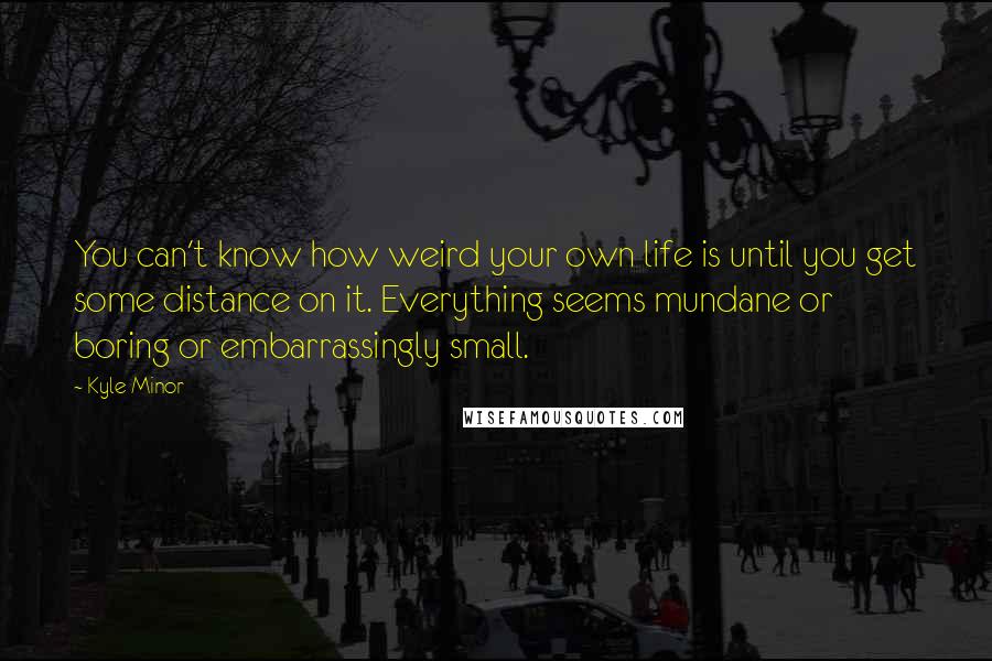 Kyle Minor Quotes: You can't know how weird your own life is until you get some distance on it. Everything seems mundane or boring or embarrassingly small.