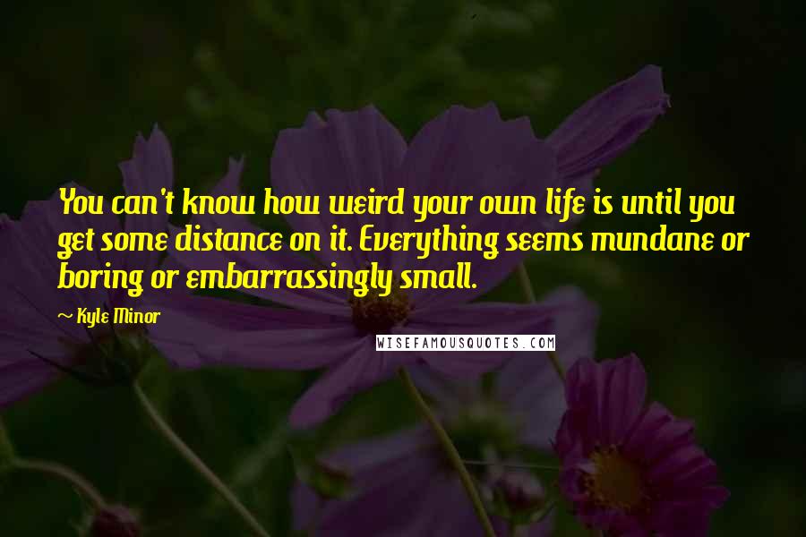 Kyle Minor Quotes: You can't know how weird your own life is until you get some distance on it. Everything seems mundane or boring or embarrassingly small.