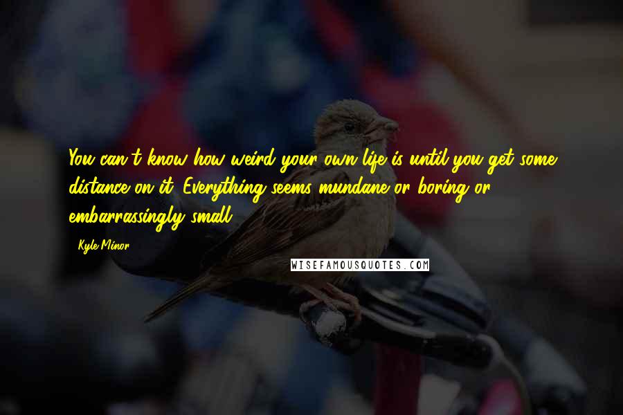 Kyle Minor Quotes: You can't know how weird your own life is until you get some distance on it. Everything seems mundane or boring or embarrassingly small.