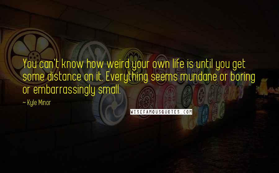 Kyle Minor Quotes: You can't know how weird your own life is until you get some distance on it. Everything seems mundane or boring or embarrassingly small.