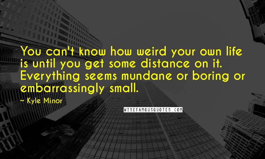 Kyle Minor Quotes: You can't know how weird your own life is until you get some distance on it. Everything seems mundane or boring or embarrassingly small.