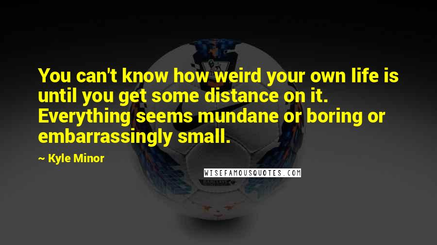 Kyle Minor Quotes: You can't know how weird your own life is until you get some distance on it. Everything seems mundane or boring or embarrassingly small.